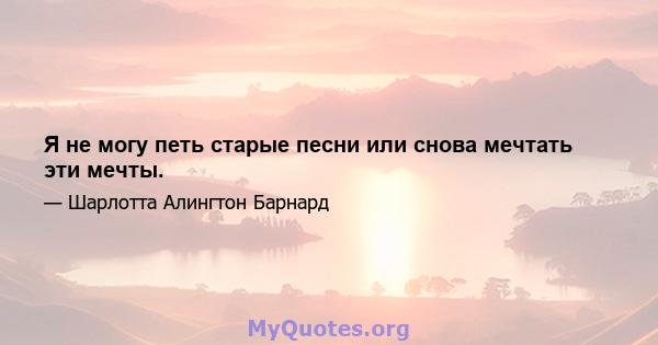 Я не могу петь старые песни или снова мечтать эти мечты.