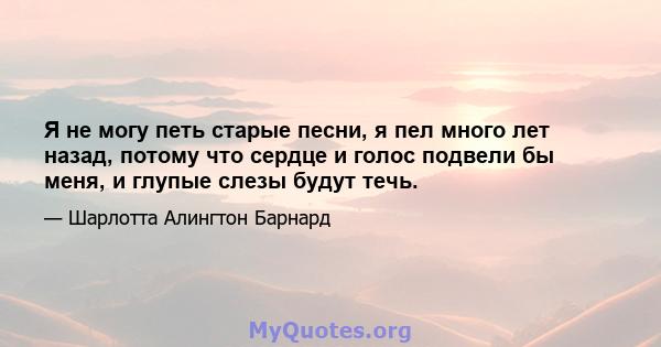 Я не могу петь старые песни, я пел много лет назад, потому что сердце и голос подвели бы меня, и глупые слезы будут течь.