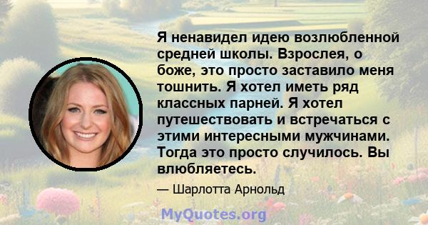 Я ненавидел идею возлюбленной средней школы. Взрослея, о боже, это просто заставило меня тошнить. Я хотел иметь ряд классных парней. Я хотел путешествовать и встречаться с этими интересными мужчинами. Тогда это просто