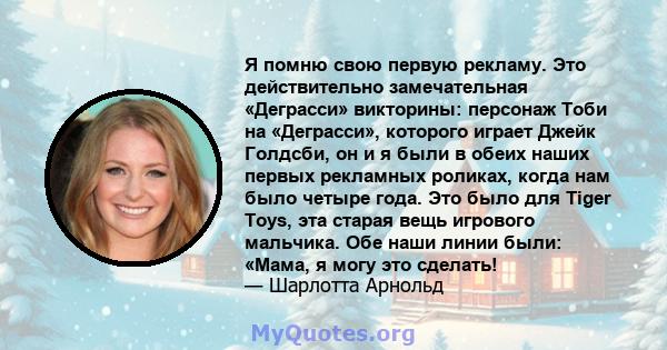 Я помню свою первую рекламу. Это действительно замечательная «Деграсси» викторины: персонаж Тоби на «Деграсси», которого играет Джейк Голдсби, он и я были в обеих наших первых рекламных роликах, когда нам было четыре