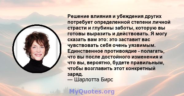 Решение влияния и убеждения других потребует определенной степени личной страсти и глубины заботы, которую вы готовы выразить и действовать. Я могу сказать вам это: это заставит вас чувствовать себя очень уязвимым.