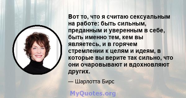 Вот то, что я считаю сексуальным на работе: быть сильным, преданным и уверенным в себе, быть именно тем, кем вы являетесь, и в горячем стремлении к целям и идеям, в которые вы верите так сильно, что они очаровывают и