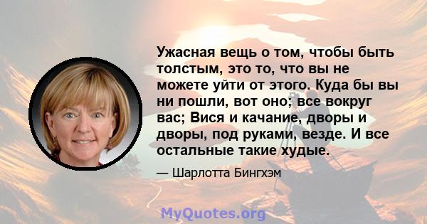 Ужасная вещь о том, чтобы быть толстым, это то, что вы не можете уйти от этого. Куда бы вы ни пошли, вот оно; все вокруг вас; Вися и качание, дворы и дворы, под руками, везде. И все остальные такие худые.