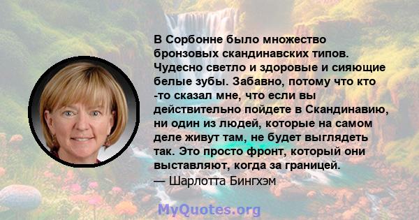 В Сорбонне было множество бронзовых скандинавских типов. Чудесно светло и здоровые и сияющие белые зубы. Забавно, потому что кто -то сказал мне, что если вы действительно пойдете в Скандинавию, ни один из людей, которые 