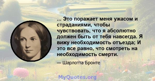 ... Это поражает меня ужасом и страданиями, чтобы чувствовать, что я абсолютно должен быть от тебя навсегда. Я вижу необходимость отъезда; И это все равно, что смотреть на необходимость смерти.