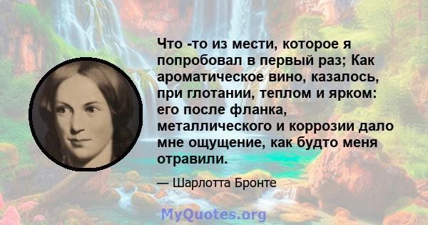 Что -то из мести, которое я попробовал в первый раз; Как ароматическое вино, казалось, при глотании, теплом и ярком: его после фланка, металлического и коррозии дало мне ощущение, как будто меня отравили.