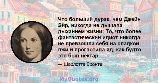 Что больший дурак, чем Джейн Эйр, никогда не дышала дыханием жизни; То, что более фантастический идиот никогда не превзошла себя на сладкой лжи и проглотила яд, как будто это был нектар.