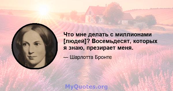 Что мне делать с миллионами [людей]? Восемьдесят, которых я знаю, презирает меня.