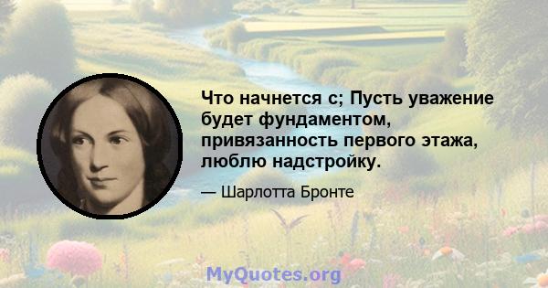 Что начнется с; Пусть уважение будет фундаментом, привязанность первого этажа, люблю надстройку.