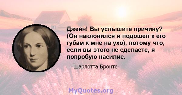 Джейн! Вы услышите причину? (Он наклонился и подошел к его губам к мне на ухо), потому что, если вы этого не сделаете, я попробую насилие.