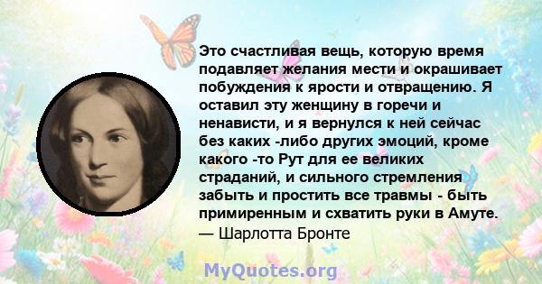 Это счастливая вещь, которую время подавляет желания мести и окрашивает побуждения к ярости и отвращению. Я оставил эту женщину в горечи и ненависти, и я вернулся к ней сейчас без каких -либо других эмоций, кроме какого 