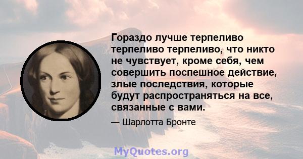 Гораздо лучше терпеливо терпеливо терпеливо, что никто не чувствует, кроме себя, чем совершить поспешное действие, злые последствия, которые будут распространяться на все, связанные с вами.