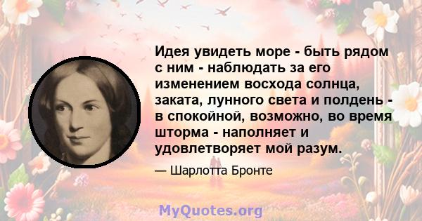 Идея увидеть море - быть рядом с ним - наблюдать за его изменением восхода солнца, заката, лунного света и полдень - в спокойной, возможно, во время шторма - наполняет и удовлетворяет мой разум.