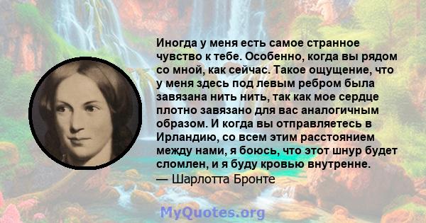 Иногда у меня есть самое странное чувство к тебе. Особенно, когда вы рядом со мной, как сейчас. Такое ощущение, что у меня здесь под левым ребром была завязана нить нить, так как мое сердце плотно завязано для вас