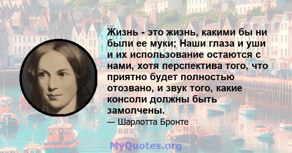 Жизнь - это жизнь, какими бы ни были ее муки; Наши глаза и уши и их использование остаются с нами, хотя перспектива того, что приятно будет полностью отозвано, и звук того, какие консоли должны быть замолчены.