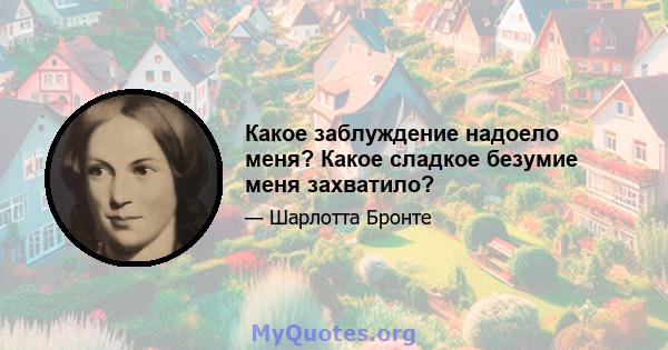 Какое заблуждение надоело меня? Какое сладкое безумие меня захватило?