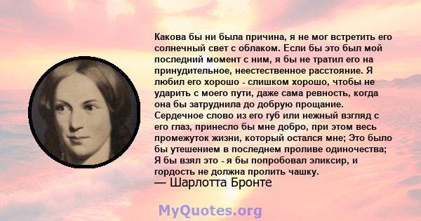 Какова бы ни была причина, я не мог встретить его солнечный свет с облаком. Если бы это был мой последний момент с ним, я бы не тратил его на принудительное, неестественное расстояние. Я любил его хорошо - слишком