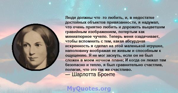 Люди должны что -то любить, и, в недостатке достойных объектов привязанности, я надумал, что очень приятно любить и дорожить выцветшим гравийным изображением, потертым как миниатюрное чучело. Теперь меня озадачивает,