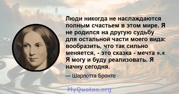 Люди никогда не наслаждаются полным счастьем в этом мире. Я не родился на другую судьбу для остальной части моего вида: вообразить, что так сильно меняется, - это сказка - мечта ».« Я могу и буду реализовать. Я начну