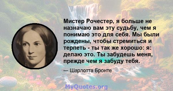 Мистер Рочестер, я больше не назначаю вам эту судьбу, чем я понимаю это для себя. Мы были рождены, чтобы стремиться и терпеть - ты так же хорошо: я: делаю это. Ты забудешь меня, прежде чем я забуду тебя.