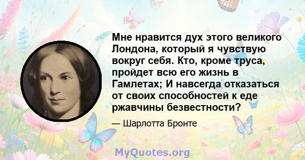 Мне нравится дух этого великого Лондона, который я чувствую вокруг себя. Кто, кроме труса, пройдет всю его жизнь в Гамлетах; И навсегда отказаться от своих способностей к еде ржавчины безвестности?