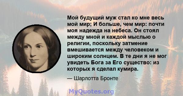 Мой будущий муж стал ко мне весь мой мир; И больше, чем мир: почти моя надежда на небеса. Он стоял между мной и каждой мыслью о религии, поскольку затмение вмешивается между человеком и широким солнцем. В те дни я не