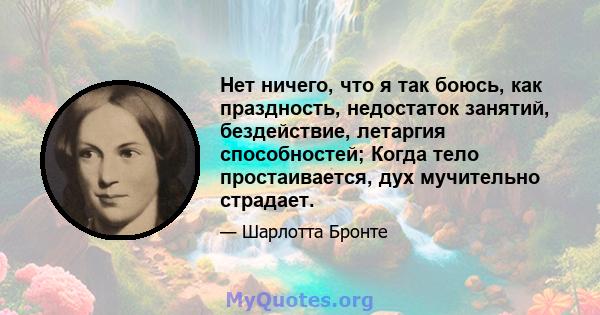 Нет ничего, что я так боюсь, как праздность, недостаток занятий, бездействие, летаргия способностей; Когда тело простаивается, дух мучительно страдает.