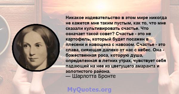 Никакое издевательство в этом мире никогда не кажется мне таким пустым, как то, что мне сказали культивировать счастье. Что означает такой совет? Счастье - это не картофель, который будет посажен в плесени и навощена с