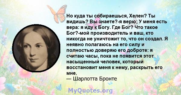 Но куда ты собираешься, Хелен? Ты видишь? Вы знаете?-я верю; У меня есть вера: я иду к Богу. Где Бог? Что такое Бог?-мой производитель и ваш, кто никогда не уничтожит то, что он создал. Я неявно полагаюсь на его силу и