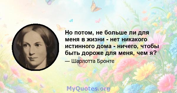 Но потом, не больше ли для меня в жизни - нет никакого истинного дома - ничего, чтобы быть дороже для меня, чем я?