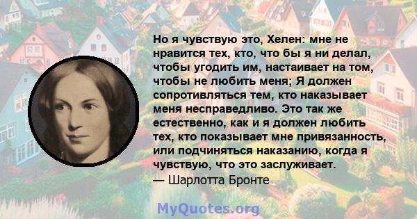 Но я чувствую это, Хелен: мне не нравится тех, кто, что бы я ни делал, чтобы угодить им, настаивает на том, чтобы не любить меня; Я должен сопротивляться тем, кто наказывает меня несправедливо. Это так же естественно,