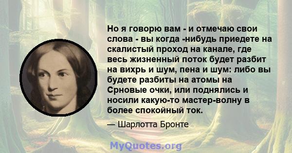 Но я говорю вам - и отмечаю свои слова - вы когда -нибудь приедете на скалистый проход на канале, где весь жизненный поток будет разбит на вихрь и шум, пена и шум: либо вы будете разбиты на атомы на Срновые очки, или