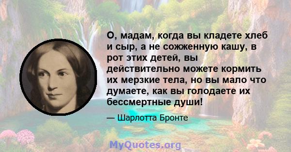 О, мадам, когда вы кладете хлеб и сыр, а не сожженную кашу, в рот этих детей, вы действительно можете кормить их мерзкие тела, но вы мало что думаете, как вы голодаете их бессмертные души!