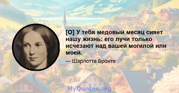 [O] У тебя медовый месяц сияет нашу жизнь: его лучи только исчезают над вашей могилой или моей.