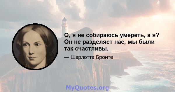 О, я не собираюсь умереть, а я? Он не разделяет нас, мы были так счастливы.