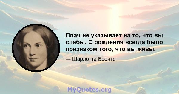 Плач не указывает на то, что вы слабы. С рождения всегда было признаком того, что вы живы.