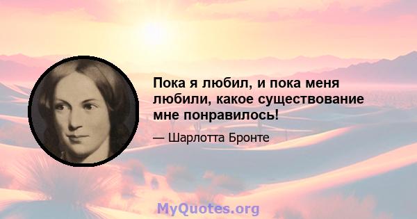 Пока я любил, и пока меня любили, какое существование мне понравилось!