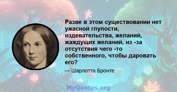 Разве в этом существовании нет ужасной глупости, издевательства, желаний, жаждущих желаний, из -за отсутствия чего -то собственного, чтобы даровать его?