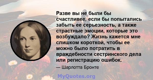 Разве вы не были бы счастливее, если бы попытались забыть ее серьезность, а также страстные эмоции, которые это возбуждало? Жизнь кажется мне слишком короткой, чтобы ее можно было потратить в враждебности сестринского