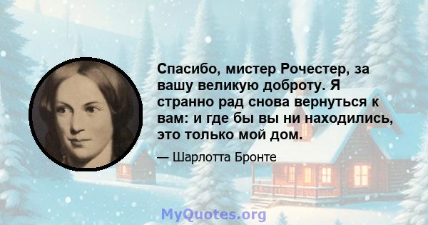 Спасибо, мистер Рочестер, за вашу великую доброту. Я странно рад снова вернуться к вам: и где бы вы ни находились, это только мой дом.