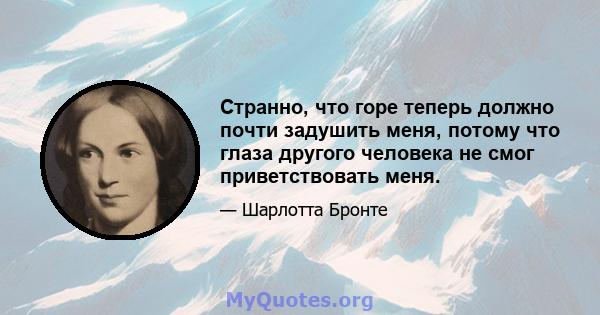 Странно, что горе теперь должно почти задушить меня, потому что глаза другого человека не смог приветствовать меня.