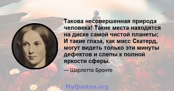 Такова несовершенная природа человека! Такие места находятся на диске самой чистой планеты; И такие глаза, как мисс Скатерд, могут видеть только эти минуты дефектов и слепы к полной яркости сферы.