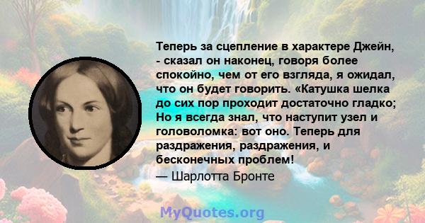 Теперь за сцепление в характере Джейн, - сказал он наконец, говоря более спокойно, чем от его взгляда, я ожидал, что он будет говорить. «Катушка шелка до сих пор проходит достаточно гладко; Но я всегда знал, что