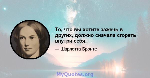 То, что вы хотите зажечь в других, должно сначала сгореть внутри себя.