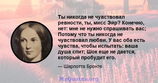 Ты никогда не чувствовал ревности, ты, мисс Эйр? Конечно, нет: мне не нужно спрашивать вас; Потому что ты никогда не чувствовал любви. У вас оба есть чувства, чтобы испытать: ваша душа спит; Шок еще не дается, который