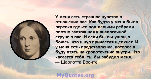 У меня есть странное чувство в отношении вас. Как будто у меня была веревка где -то под левыми ребрами, плотно завязанная к аналогичной струне в вас. И если бы вы ушли, я боюсь, что шнур причастия щелкнет. И у меня есть 