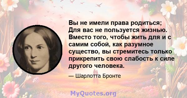 Вы не имели права родиться; Для вас не пользуется жизнью. Вместо того, чтобы жить для и с самим собой, как разумное существо, вы стремитесь только прикрепить свою слабость к силе другого человека.