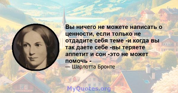 Вы ничего не можете написать о ценности, если только не отдадите себя теме -и когда вы так даете себе -вы теряете аппетит и сон -это не может помочь -