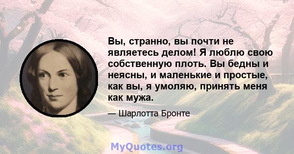 Вы, странно, вы почти не являетесь делом! Я люблю свою собственную плоть. Вы бедны и неясны, и маленькие и простые, как вы, я умоляю, принять меня как мужа.