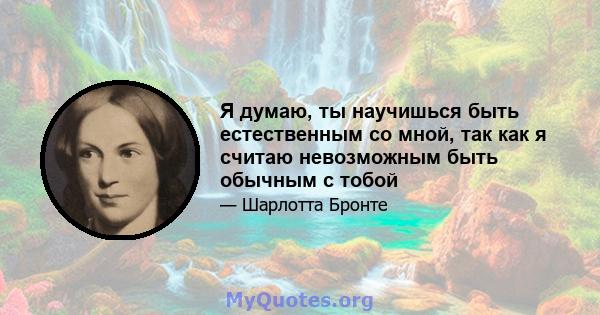 Я думаю, ты научишься быть естественным со мной, так как я считаю невозможным быть обычным с тобой